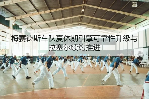 梅赛德斯车队夏休期引擎可靠性升级与拉塞尔续约推进